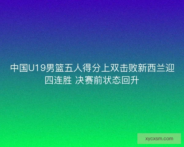 中国U19男篮五人得分上双击败新西兰迎四连胜 决赛前状态回升