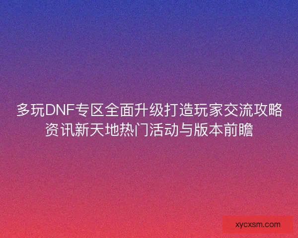 多玩DNF专区全面升级打造玩家交流攻略资讯新天地热门活动与版本前瞻