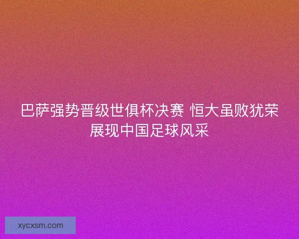 巴萨强势晋级世俱杯决赛 恒大虽败犹荣展现中国足球风采