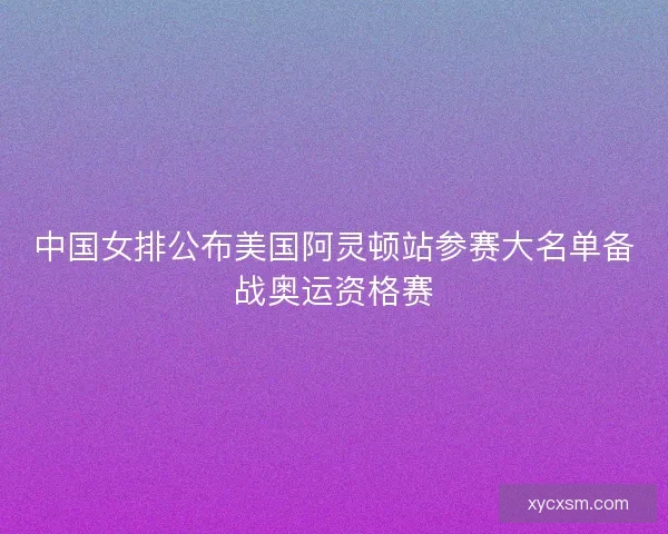 中国女排公布美国阿灵顿站参赛大名单备战奥运资格赛